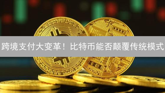跨境支付大变革！比特币能否颠覆传统模式？优势与挑战并存！